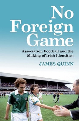 No Foreign Game: Association Football and the Making of Irish Identities by Jame