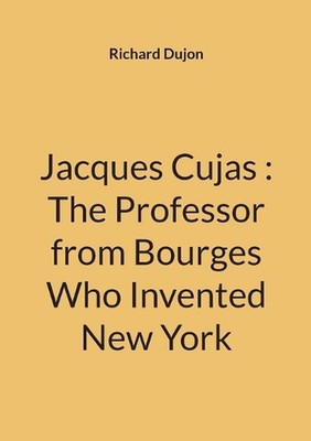 Jacques Cujas: The Professor from Bourges Who Invented New York by Richard Dujon