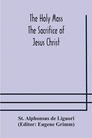 The Holy Mass. The Sacrifice Of Jesus Christ. The Ceremonies Of The Mass....