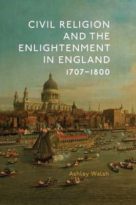 Civil Religion and the Enlightenment in England, 1707-1800 | Ashley James Walsh
