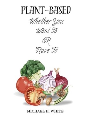 Plant Based: Whether You Want To OR Have To by Michael H. White Paperback Book