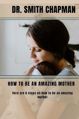 How to Be an Amazing Mother: 6 Steps on how to be an amazing mother by Dr Smith