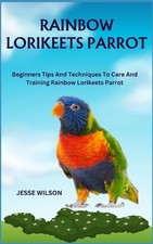 Rainbow Lorikeets Parrot: Beginners Tips And Techniques To Care And Training Rai