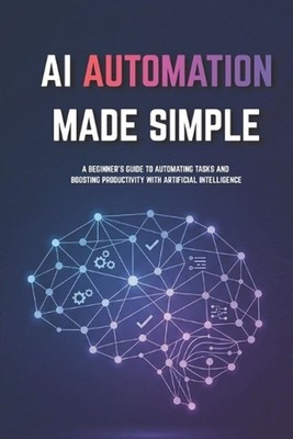 AI Automation for Beginners Made Simple: Step-by-Step Guide to Automate Tasks, S