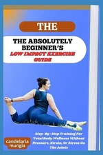 The Absolutely Beginner's Low Impact Exercise Guide: Step-By-Step Training For T