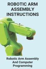 Robotic Arm Assembly Instructions: Robotic Arm Assembly And Computer Programming