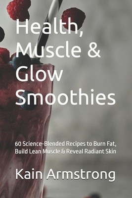 Health, Muscle & Glow Smoothies: 60 Science-Blended Recipes to Burn Fat, Build L