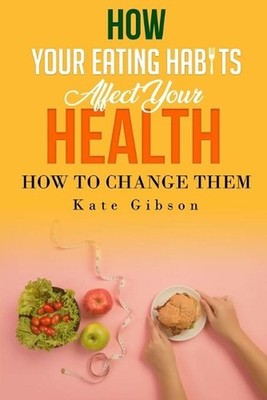 HOW YOUR EATING HABITS AFFECT YOUR HEALTH and HOW TO CHANGE THEM by Kate Gibson