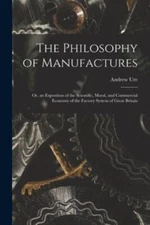 The Philosophy of Manufactures: Or, an Exposition of the Scientific, Moral, a...