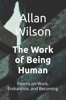 The Work of Being Human: Poems on Work, Endurance, and Becoming by Allan B. Wils