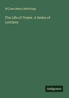The Life Of Prayer. A Series Of Lectures William Henry Hutchings