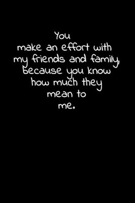 You make an effort with my friends and family, because you know how much they me