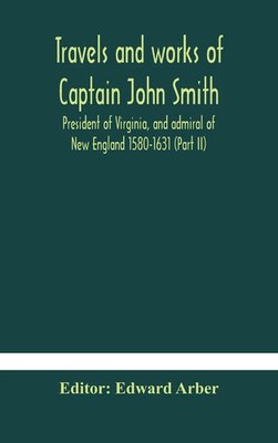 Edward Arber | Travels And Works Of Captain John Smith; President Of...