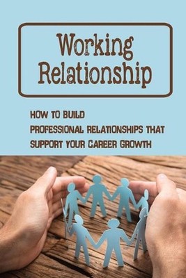 Working Relationship: How To Build Professional Relationships That Support Your