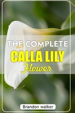 The Complete Calla Lilly Flowers: The Ultimate Beginner's Guide to Growing, Cari