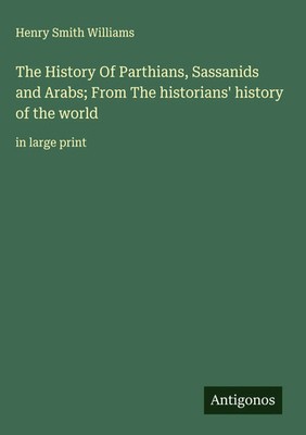 Henry Smith Williams | The History Of Parthians, Sassanids and Arabs; From...