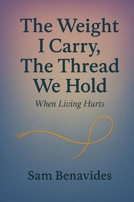 The Weight I Carry, The Thread We Hold: When Living Hurts by Sam Benavides Paper