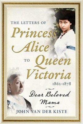 The Letters of Princess Alice to Queen Victoria, 18621878: Dear Beloved Mama by