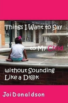 Things I Want to Say to My Child without Sounding Like A D!@k by Joi Donaldson (