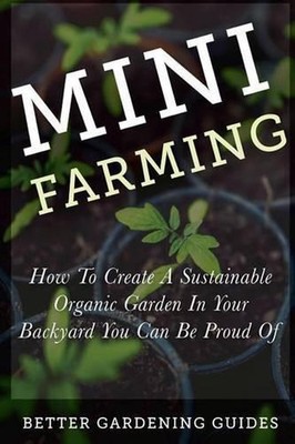 Mini Farming: How to Create a Sustainable Organic Garden in Your Backyard You Ca