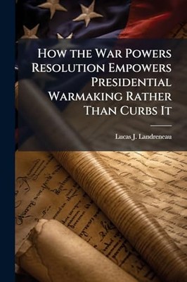 How the War Powers Resolution Empowers Presidential War -  NEW Lucas J Landren 2