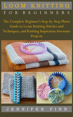 LOOM KNITTING FOR BEGINNERS: The Complete Beginner s Step-by-Step Photo Gu...