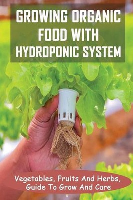 Growing Organic Food With Hydroponic System: Vegetables, Fruits And Herbs, Guide
