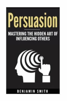 Persuasion: Mastering the Hidden Art of Influencing Others: Mastering the Hi...