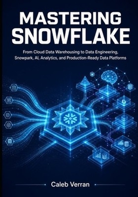 Mastering Snowflake: From Cloud Data Warehousing to Data Engineering, Snowpark,