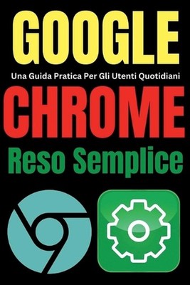 Google Chrome Reso Semplice: Una Guida Pratica Per Gli Utenti Quotidiani by Tech