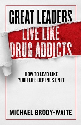 Great Leaders Live Like Drug Addicts: How to Lead Like Your Life Depends on ...