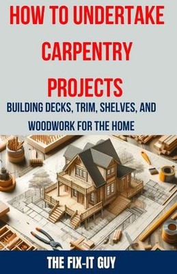 How to Undertake Carpentry Projects - Building Decks, Trim, Shelves, and Woodwor