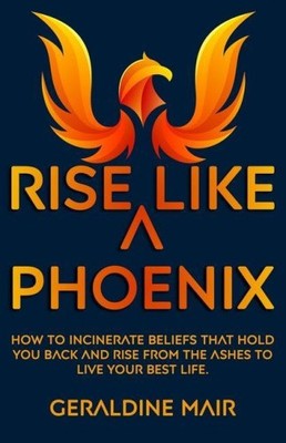 Rise Like A Phoenix: How to incinerate beliefs that hold you back and rise