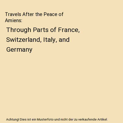 Travels After the Peace of Amiens: Through Parts of France, Switzerland, Italy, 