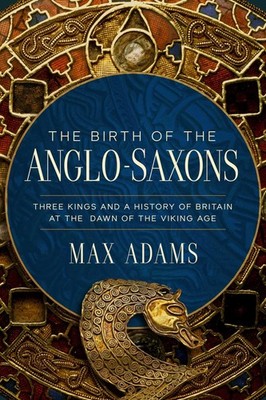 The Birth of the Anglo-Saxons: Three Kings and a History of Britain at the D...