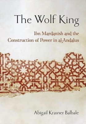 The Wolf King: Ibn Mardanish and the Construction of Power in Al-Andalus by Abig