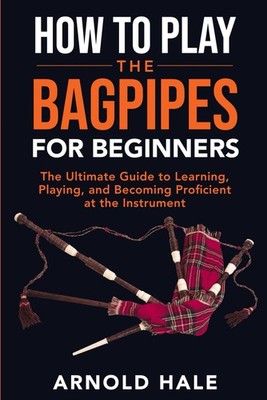 How to Play the Bagpipes for Beginners: The Ultimate Guide to Learning, Playing,