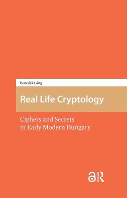 Real Life Cryptology: Ciphers and Secrets in Early Modern Hungary by Benedek L?n