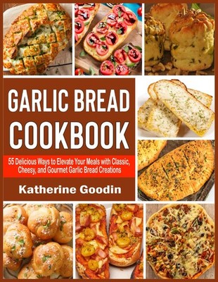 Garlic Bread Cookbook: 55 Delicious Ways to Elevate Your Meals with Classic, Che