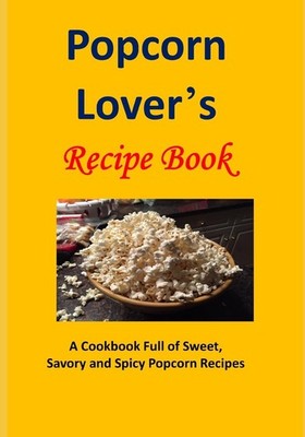 Popcorn Lover's Recipe Book: A Cookbook Full of Sweet, Savory and Spicy Popc...