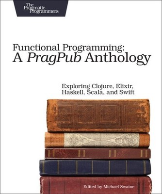 Functional Programming : A PragPub Anthology; Exploring Clojure, Elixir, Hask...
