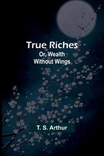 True Riches; Or, Wealth Without Wings By S Arthur, T T S Arthur,