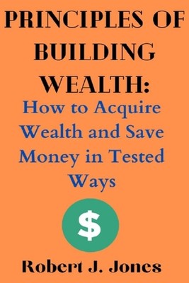 Principles of Building Wealth: How to Acquire Wealth and Save Money in Tested Wa