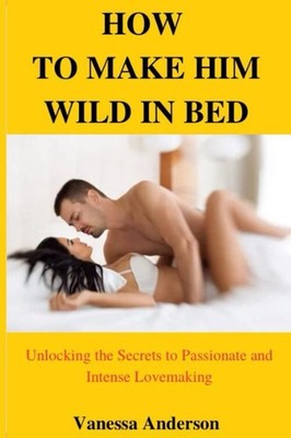 How to make him wild in bed: Unlocking the secrets to passionate and intense lov