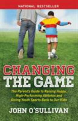Changing the Game: The Parent's Guide to Raising Happy, High Performing Athletes