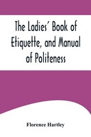 The Ladies' Book Of Etiquette, And Manual Of Politeness ;A Complete Hand Book...