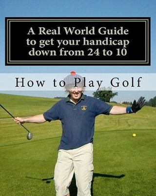 How to Play Golf : A Real World User Guide to Getting Your Handicap Down from...