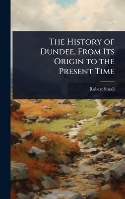 The History of Dundee, From Its Origin to the Present Time by Robert Small