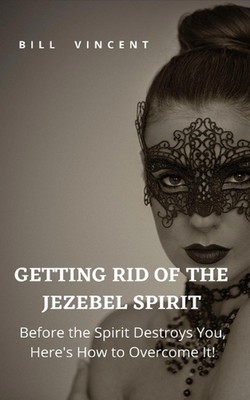 Getting Rid of the Jezebel Spirit: Before the Spirit Destroys You, Here's How to