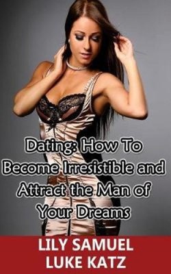 Dating: Wie man unwiderstehlich wird und den Mann Ihrer Träume anzieht: Wie man